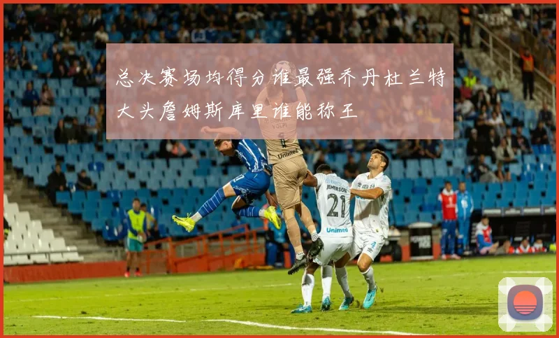 总决赛场均得分谁最强乔丹杜兰特大头詹姆斯库里谁能称王