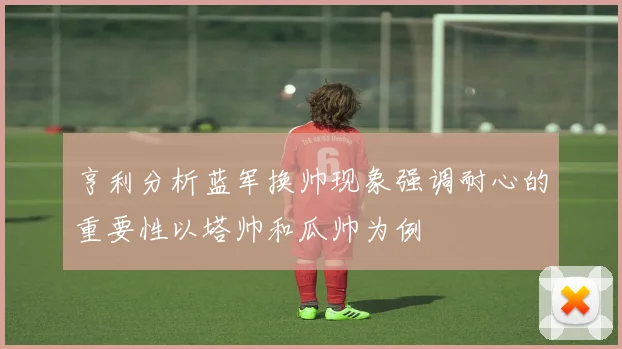 亨利分析蓝军换帅现象强调耐心的重要性以塔帅和瓜帅为例
