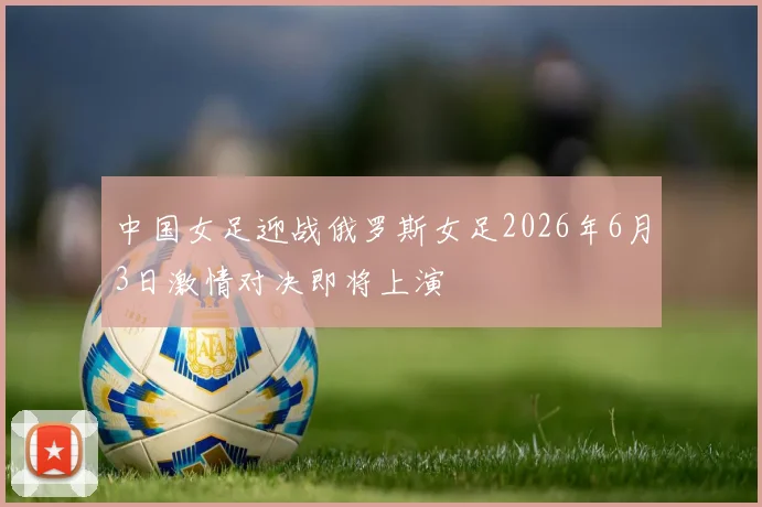 中国女足迎战俄罗斯女足2026年6月3日激情对决即将上演