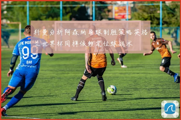 科曼分析阿森纳角球制胜策略英格兰世界杯同样依赖定位球战术