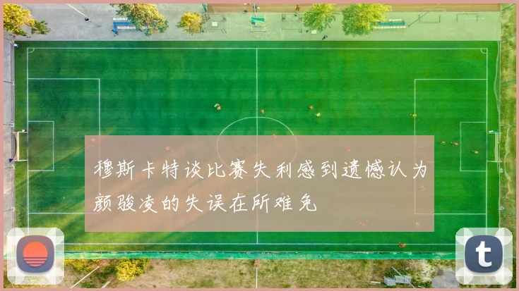 穆斯卡特谈比赛失利感到遗憾认为颜骏凌的失误在所难免