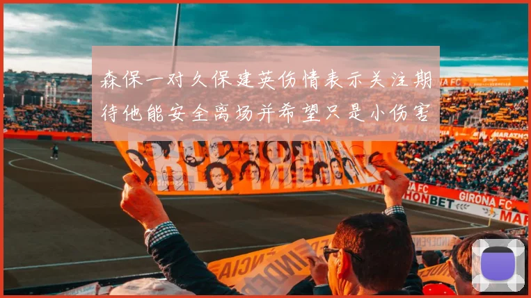 森保一对久保建英伤情表示关注期待他能安全离场并希望只是小伤害