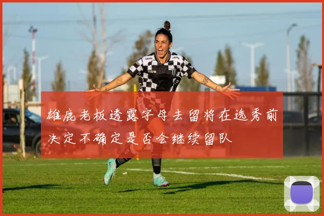 雄鹿老板透露字母去留将在选秀前决定不确定是否会继续留队