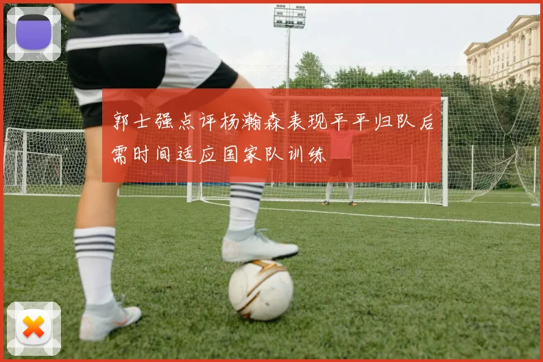 郭士强点评杨瀚森表现平平归队后需时间适应国家队训练