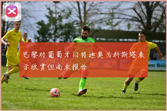 巴黎对葡萄牙门将迪奥戈科斯塔表示欣赏但尚未报价