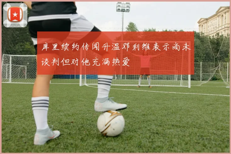 库里续约传闻升温邓利维表示尚未谈判但对他充满热爱
