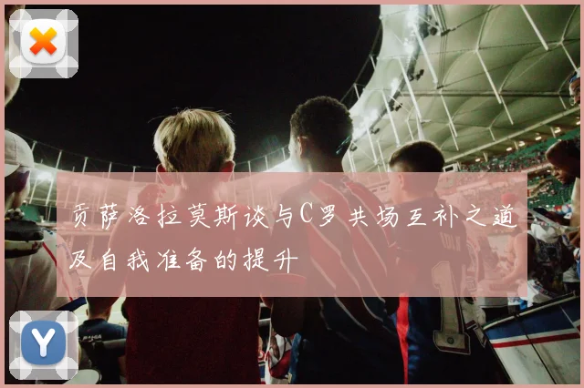 贡萨洛拉莫斯谈与C罗共场互补之道及自我准备的提升