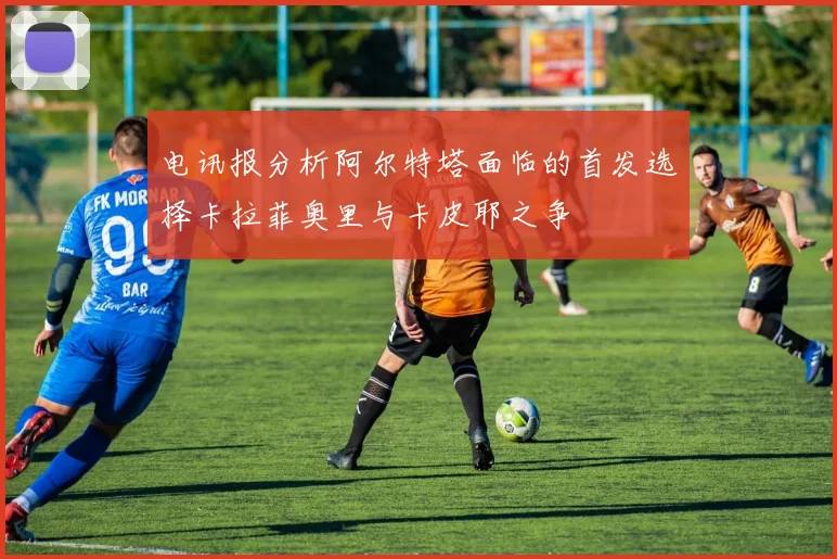 电讯报分析阿尔特塔面临的首发选择卡拉菲奥里与卡皮耶之争