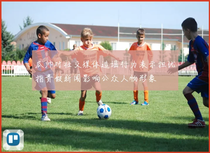 瓜帅对社交媒体造谣行为表示担忧指责假新闻影响公众人物形象